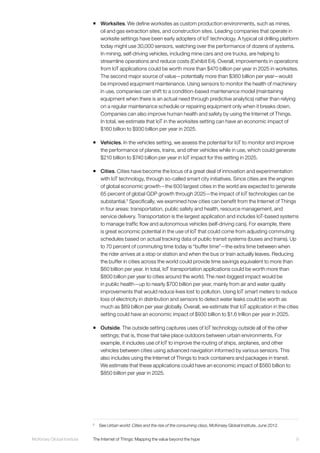 9McKinsey Global Institute	 The Internet of Things: Mapping the value beyond the hype
ƒƒ Worksites. We define worksites as custom production environments, such as mines,
oil and gas extraction sites, and construction sites. Leading companies that operate in
worksite settings have been early adopters of IoT technology. A typical oil drilling platform
today might use 30,000 sensors, watching over the performance of dozens of systems.
In mining, self-driving vehicles, including mine cars and ore trucks, are helping to
streamline operations and reduce costs (Exhibit E4). Overall, improvements in operations
from IoT applications could be worth more than $470 billion per year in 2025 in worksites.
The second major source of value—potentially more than $360 billion per year—would
be improved equipment maintenance. Using sensors to monitor the health of machinery
in use, companies can shift to a condition-based maintenance model (maintaining
equipment when there is an actual need through predictive analytics) rather than relying
on a regular maintenance schedule or repairing equipment only when it breaks down.
Companies can also improve human health and safety by using the Internet of Things.
In total, we estimate that IoT in the worksites setting can have an economic impact of
$160 billion to $930 billion per year in 2025.
ƒƒ Vehicles. In the vehicles setting, we assess the potential for IoT to monitor and improve
the performance of planes, trains, and other vehicles while in use, which could generate
$210 billion to $740 billion per year in IoT impact for this setting in 2025.
ƒƒ Cities. Cities have become the locus of a great deal of innovation and experimentation
with IoT technology, through so-called smart city initiatives. Since cities are the engines
of global economic growth—the 600 largest cities in the world are expected to generate
65 percent of global GDP growth through 2025—the impact of IoT technologies can be
substantial.5
Specifically, we examined how cities can benefit from the Internet of Things
in four areas: transportation, public safety and health, resource management, and
service delivery. Transportation is the largest application and includes IoT-based systems
to manage traffic flow and autonomous vehicles (self-driving cars). For example, there
is great economic potential in the use of IoT that could come from adjusting commuting
schedules based on actual tracking data of public transit systems (buses and trains). Up
to 70 percent of commuting time today is “buffer time”—the extra time between when
the rider arrives at a stop or station and when the bus or train actually leaves. Reducing
the buffer in cities across the world could provide time savings equivalent to more than
$60 billion per year. In total, IoT transportation applications could be worth more than
$800 billion per year to cities around the world. The next-biggest impact would be
in public health—up to nearly $700 billion per year, mainly from air and water quality
improvements that would reduce lives lost to pollution. Using IoT smart meters to reduce
loss of electricity in distribution and sensors to detect water leaks could be worth as
much as $69 billion per year globally. Overall, we estimate that IoT application in the cities
setting could have an economic impact of $930 billion to $1.6 trillion per year in 2025.
ƒƒ Outside. The outside setting captures uses of IoT technology outside all of the other
settings; that is, those that take place outdoors between urban environments. For
example, it includes use of IoT to improve the routing of ships, airplanes, and other
vehicles between cities using advanced navigation informed by various sensors. This
also includes using the Internet of Things to track containers and packages in transit.
We estimate that these applications could have an economic impact of $560 billion to
$850 billion per year in 2025.
5
	See Urban world: Cities and the rise of the consuming class, McKinsey Global Institute, June 2012.
 