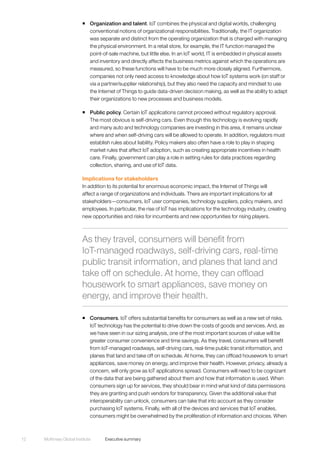 McKinsey Global Institute	 Executive summary12
ƒƒ Organization and talent. IoT combines the physical and digital worlds, challenging
conventional notions of organizational responsibilities. Traditionally, the IT organization
was separate and distinct from the operating organization that is charged with managing
the physical environment. In a retail store, for example, the IT function managed the
point-of-sale machine, but little else. In an IoT world, IT is embedded in physical assets
and inventory and directly affects the business metrics against which the operations are
measured, so these functions will have to be much more closely aligned. Furthermore,
companies not only need access to knowledge about how IoT systems work (on staff or
via a partner/supplier relationship), but they also need the capacity and mindset to use
the Internet of Things to guide data-driven decision making, as well as the ability to adapt
their organizations to new processes and business models.
ƒƒ Public policy. Certain IoT applications cannot proceed without regulatory approval.
The most obvious is self-driving cars. Even though this technology is evolving rapidly
and many auto and technology companies are investing in this area, it remains unclear
where and when self-driving cars will be allowed to operate. In addition, regulators must
establish rules about liability. Policy makers also often have a role to play in shaping
market rules that affect IoT adoption, such as creating appropriate incentives in health
care. Finally, government can play a role in setting rules for data practices regarding
collection, sharing, and use of IoT data.
Implications for stakeholders
In addition to its potential for enormous economic impact, the Internet of Things will
affect a range of organizations and individuals. There are important implications for all
stakeholders—consumers, IoT user companies, technology suppliers, policy makers, and
employees. In particular, the rise of IoT has implications for the technology industry, creating
new opportunities and risks for incumbents and new opportunities for rising players.
ƒƒ Consumers. IoT offers substantial benefits for consumers as well as a new set of risks.
IoT technology has the potential to drive down the costs of goods and services. And, as
we have seen in our sizing analysis, one of the most important sources of value will be
greater consumer convenience and time savings. As they travel, consumers will benefit
from IoT-managed roadways, self-driving cars, real-time public transit information, and
planes that land and take off on schedule. At home, they can offload housework to smart
appliances, save money on energy, and improve their health. However, privacy, already a
concern, will only grow as IoT applications spread. Consumers will need to be cognizant
of the data that are being gathered about them and how that information is used. When
consumers sign up for services, they should bear in mind what kind of data permissions
they are granting and push vendors for transparency. Given the additional value that
interoperability can unlock, consumers can take that into account as they consider
purchasing IoT systems. Finally, with all of the devices and services that IoT enables,
consumers might be overwhelmed by the proliferation of information and choices. When
As they travel, consumers will benefit from
IoT‑managed roadways, self-driving cars, real-time
public transit information, and planes that land and
take off on schedule. At home, they can offload
housework to smart appliances, save money on
energy, and improve their health.
 