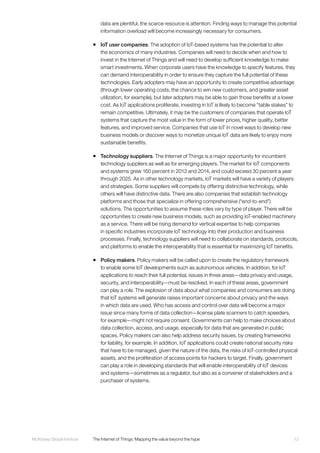 13McKinsey Global Institute	 The Internet of Things: Mapping the value beyond the hype
data are plentiful, the scarce resource is attention. Finding ways to manage this potential
information overload will become increasingly necessary for consumers.
ƒƒ IoT user companies. The adoption of IoT-based systems has the potential to alter
the economics of many industries. Companies will need to decide when and how to
invest in the Internet of Things and will need to develop sufficient knowledge to make
smart investments. When corporate users have the knowledge to specify features, they
can demand interoperability in order to ensure they capture the full potential of these
technologies. Early adopters may have an opportunity to create competitive advantage
(through lower operating costs, the chance to win new customers, and greater asset
utilization, for example), but later adopters may be able to gain those benefits at a lower
cost. As IoT applications proliferate, investing in IoT is likely to become “table stakes” to
remain competitive. Ultimately, it may be the customers of companies that operate IoT
systems that capture the most value in the form of lower prices, higher quality, better
features, and improved service. Companies that use IoT in novel ways to develop new
business models or discover ways to monetize unique IoT data are likely to enjoy more
sustainable benefits.
ƒƒ Technology suppliers. The Internet of Things is a major opportunity for incumbent
technology suppliers as well as for emerging players. The market for IoT components
and systems grew 160 percent in 2013 and 2014, and could exceed 30 percent a year
through 2025. As in other technology markets, IoT markets will have a variety of players
and strategies. Some suppliers will compete by offering distinctive technology, while
others will have distinctive data. There are also companies that establish technology
platforms and those that specialize in offering comprehensive (“end-to-end”)
solutions. The opportunities to assume these roles vary by type of player. There will be
opportunities to create new business models, such as providing IoT-enabled machinery
as a service. There will be rising demand for vertical expertise to help companies
in specific industries incorporate IoT technology into their production and business
processes. Finally, technology suppliers will need to collaborate on standards, protocols,
and platforms to enable the interoperability that is essential for maximizing IoT benefits.
ƒƒ Policy makers. Policy makers will be called upon to create the regulatory framework
to enable some IoT developments such as autonomous vehicles. In addition, for IoT
applications to reach their full potential, issues in three areas—data privacy and usage,
security, and interoperability—must be resolved. In each of these areas, government
can play a role. The explosion of data about what companies and consumers are doing
that IoT systems will generate raises important concerns about privacy and the ways
in which data are used. Who has access and control over data will become a major
issue since many forms of data collection—license plate scanners to catch speeders,
for example—might not require consent. Governments can help to make choices about
data collection, access, and usage, especially for data that are generated in public
spaces. Policy makers can also help address security issues, by creating frameworks
for liability, for example. In addition, IoT applications could create national security risks
that have to be managed, given the nature of the data, the risks of IoT-controlled physical
assets, and the proliferation of access points for hackers to target. Finally, government
can play a role in developing standards that will enable interoperability of IoT devices
and systems—sometimes as a regulator, but also as a convener of stakeholders and a
purchaser of systems.
 