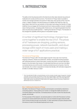1.INTRODUCTION
The ability to link the physical world to the Internet and other data networks has profound
implications for society and the economy. This Internet of Things makes it possible to
monitor and manage operations thousands of miles away, track goods as they cross the
ocean, or detect changes in the blood pressure of a diabetic that might be a sign of a
heart attack. More than the next evolution of information technology, the Internet of Things
redefines how we engage with the physical world and makes possible computer-mediated
ways of doing business, managing public infrastructure, and organizing people’s lives that
were not previously possible (see Box 1, “Defining the Internet of Things”). The full extent of
the changes this capability will bring about is impossible to gauge.
The internet of Things today
The Internet of Things is still in the early stages of growth. Every day more machines,
shipping containers, infrastructure elements, vehicles, and people are being equipped
with networked sensors to report their status, receive instructions, and even take action
based on the information they receive. It is estimated that there are more than nine billion
connected devices around the world, including smartphones and computers. Over the
next decade, this number is expected to increase dramatically, with estimates ranging from
25 billion to 50 billion devices in 2025.6
6
	 Cisco has estimated 50 billion connected devices, but this includes a broader range of equipment, including
computers, than we include in the Internet of Things. See Joseph Bradley, Joel Barbier, and Doug Handler,
Embracing the Internet of Everything to capture your share of $14.4 trillion, Cisco, 2013; Brian Merchant,
“With a trillion sensors, the Internet of Things would be the ‘biggest business in the history of electronics,’”
Motherboard.vice.com, October 2013.
A number of significant technology changes have
come together to enable the rise of IoT. The prices
of IoT hardware are dropping, putting sensors,
processing power, network bandwidth, and cloud
storage within reach of more users and making a
wider range of IoT applications practical.
Box 1. Defining the Internet of Things
We define “the Internet of Things” as sensors and actuators connected by networks to
computing systems. These systems can monitor or manage the health and actions of
connected objects and machines. Connected sensors can also monitor the natural world,
people, and animals.
For the purposes of this research, we exclude systems in which all of the sensors’ primary
purpose is to receive intentional human input, such as smartphone apps where the data
input comes primarily through a touchscreen, or other networked computer software where
the sensors consist of the standard keyboard and mouse.
 