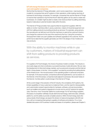 33McKinsey Global Institute	 The Internet of Things: Mapping the value beyond the hype
IoT will change the bases of competition and drive new business models for
user and supplier companies
We find that the Internet of Things will enable—and in some cases force—new business
models for companies that use IoT systems in their operations, while creating new lines of
business for technology companies. For example, companies that use the Internet of Things
to improve their operations may find that the IoT data they gather can be used to create new
businesses. Or a retailer might be able to create a new revenue stream by selling advertising
based on data about customer location data within the store.
The Internet of Things provides many opportunities for equipment suppliers. With the
ability to monitor machines while in use by customers, makers of industrial equipment can
shift from selling products to providing products as services. For example, using sensors,
the manufacturer can tell how much time the machinery is used at the customer’s factory
and charge the customer for the use of the machine by the hour. Using the connection,
the equipment maker can push updates and software upgrades to the customer. And the
performance data that the supplier generates can inform the design of new models and
new products.
For suppliers of IoT technologies, the choice of business model is complex. The industry is
at an early stage and what constitutes a successful business model will evolve. We can view
the development of other technology markets, such as personal computers and the Internet
itself, in three phases. In the first, “arms suppliers” succeed by providing the building blocks
of the infrastructure—the microprocessor or the operating system in personal computers,
for example. In the second phase, companies build broad applications, such as search on
the Internet. In the third phase, companies build adjacent businesses, like social media on
the Internet. A similar pattern could emerge in the Internet of Things.
At the current stage in the evolution of the IoT industry, the complexity of IoT systems, the
limited capabilities of many customers to implement them, and the need for interoperability
and customization present opportunities for hardware, software, and service providers
(such as installers and systems integrators) to furnish end-to-end IoT solutions for specific
uses. Over time, more “horizontal” platforms could emerge. For IoT technology suppliers,
the bases of competition will likely include distinctive technology, distinctive data, software
platforms, and the ability to provide complete solutions. Within the technology stack (the
various levels of technology), we expect the division of value among players will shift over
time, with an increasing share going to suppliers of software and analytics. For a more
detailed discussion of IoT business models and bases of competition, please see Chapter 5.
With the ability to monitor machines while in use
by customers, makers of industrial equipment can
shift from selling products to providing products
as services.
 
