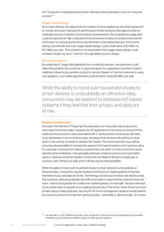 McKinsey Global Institute	 3. How IoT applications create value in different settings54
9 to 13 percent in developing economies. We base these estimates in part on consumer
surveys.30
Usage-based design
As in other settings, the opportunity for makers of home appliances and other equipment
to monitor (and even improve) the performance of their products after sale provides an
invaluable source of data for future product improvements. Home appliance usage data
could be captured to help understand how consumers employ the product and use the
information to improve performance and eliminate underutilized features. In the home
setting, we estimate that such usage-based design could create value of $3 billion to
$17 billion per year. This is based on the assumption that usage-based design could
increase margins by up to 7 percent, through better product design.
Pre-sales analytics
By analyzing IoT usage data gathered from household devices, manufacturers could
determine whether the consumer is a good prospect for upgrading to another model or
might be inclined to buy another product or service. Based on how the customer is using
one appliance, such sales opportunities could be worth nearly $5 billion per year.
Enablers and barriers
As noted, the Internet of Things has the potential to turn long-held visions about the
automated home into reality. However, for IoT applications in the home to bring forth this
reality and the economic value associated with it, technical and social issues will need
to be addressed. In terms of technology, we expect that vendors will continue to drive
down costs as they compete to develop the market. The more important issue will be
ensuring interoperability to increase the appeal of IoT-based systems and maximize value.
For example, to ensure that cleaning is performed only when no one is at home to avoid
disturbing the inhabitants, interoperability between presence sensors and automated
vacuum cleaners would be needed. Consumers are likely to demand a single app or
common user interface as well, which will also require interoperability.
While the ability to hand over household chores to smart devices is undoubtedly an
attractive idea, consumers may be hesitant to embrace IoT-based systems if they feel
that their privacy and data are at risk. Technology and service providers will need to prove
that customer data are protected and will not be used in ways that the customer does not
want—sold to third parties for unwelcome marketing leads, for example. Vendors will need
to be careful never to appear to be violating the sanctity of the home. Given the amount and
private nature of data captured, security for IoT home management systems would need to
be robust to prevent criminals from gaining access—physically or electronically—to homes.
30
	 For example, in a 2013 McKinsey survey, 39 to 48 percent of US consumers surveyed said they are either
interested or very interested in different types of smart security systems.
While the ability to hand over household chores to
smart devices is undoubtedly an attractive idea,
consumers may be hesitant to embrace IoT-based
systems if they feel that their privacy and data are
at risk.
 
