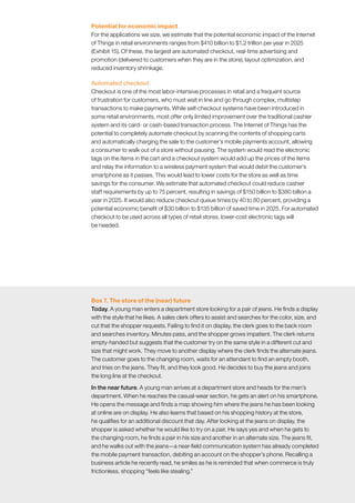 McKinsey Global Institute	 3. How IoT applications create value in different settings58
Potential for economic impact
For the applications we size, we estimate that the potential economic impact of the Internet
of Things in retail environments ranges from $410 billion to $1.2 trillion per year in 2025
(Exhibit 15). Of these, the largest are automated checkout, real-time advertising and
promotion (delivered to customers when they are in the store), layout optimization, and
reduced inventory shrinkage.
Automated checkout
Checkout is one of the most labor-intensive processes in retail and a frequent source
of frustration for customers, who must wait in line and go through complex, multistep
transactions to make payments. While self-checkout systems have been introduced in
some retail environments, most offer only limited improvement over the traditional cashier
system and its card- or cash-based transaction process. The Internet of Things has the
potential to completely automate checkout by scanning the contents of shopping carts
and automatically charging the sale to the customer’s mobile payments account, allowing
a consumer to walk out of a store without pausing. The system would read the electronic
tags on the items in the cart and a checkout system would add up the prices of the items
and relay the information to a wireless payment system that would debit the customer’s
smartphone as it passes. This would lead to lower costs for the store as well as time
savings for the consumer. We estimate that automated checkout could reduce cashier
staff requirements by up to 75 percent, resulting in savings of $150 billion to $380 billion a
year in 2025. It would also reduce checkout queue times by 40 to 80 percent, providing a
potential economic benefit of $30 billion to $135 billion of saved time in 2025. For automated
checkout to be used across all types of retail stores, lower-cost electronic tags will
be needed.
Box 7. The store of the (near) future
Today. A young man enters a department store looking for a pair of jeans. He finds a display
with the style that he likes. A sales clerk offers to assist and searches for the color, size, and
cut that the shopper requests. Failing to find it on display, the clerk goes to the back room
and searches inventory. Minutes pass, and the shopper grows impatient. The clerk returns
empty-handed but suggests that the customer try on the same style in a different cut and
size that might work. They move to another display where the clerk finds the alternate jeans.
The customer goes to the changing room, waits for an attendant to find an empty booth,
and tries on the jeans. They fit, and they look good. He decides to buy the jeans and joins
the long line at the checkout.
In the near future. A young man arrives at a department store and heads for the men’s
department. When he reaches the casual-wear section, he gets an alert on his smartphone.
He opens the message and finds a map showing him where the jeans he has been looking
at online are on display. He also learns that based on his shopping history at the store,
he qualifies for an additional discount that day. After looking at the jeans on display, the
shopper is asked whether he would like to try on a pair. He says yes and when he gets to
the changing room, he finds a pair in his size and another in an alternate size. The jeans fit,
and he walks out with the jeans—a near-field communication system has already completed
the mobile payment transaction, debiting an account on the shopper’s phone. Recalling a
business article he recently read, he smiles as he is reminded that when commerce is truly
frictionless, shopping “feels like stealing.”
 