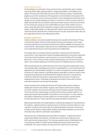 McKinsey Global Institute	 3. How IoT applications create value in different settings72
Other sources of value
IoT technologies can add value in factory environments in several other ways, including
improving worker safety, gathering data for “usage-based design,” and enabling cross-
selling. The actual user of this data may not be within the factory setting—these benefits
largely accrue to the manufacturer of the equipment, and not directly to the operator of the
factory. For example, sensors can be used to alert or even halt equipment when they sense
danger, such as a worker stepping too close to a machine or a hand coming too close to a
blade. We estimate that such systems could reduce worker injuries in factory environments
by 10 to 25 percent, saving as much as $225 billion per year in 2025. Another source of
value is using data about factory equipment usage to make incremental improvements in
design. Usage-based design can help equipment makers improve the performance of their
machines and also eliminate parts or features that are not used. Equipment makers also can
tap usage data to identify cross-selling opportunities.
Enablers and barriers
Certain conditions must exist to enable the full economic benefits of the Internet of Things
in the factories setting: machinery that includes IoT sensors and actuators; short-range
and long-range data communications networks with sufficient reliability and capacity; and
improvements in data analytics. Data security and confidentiality are important to address,
as are organizational issues concerning workforce and collaboration.
Fortunately, after four decades of factory automation, introducing IoT into the factory
environment in many cases will not require wholesale replacement of production equipment
since many machines already in use have sensors or can be retrofitted with the needed
electronics. This is in sharp contrast to earlier industrial waves, such as the introduction of
steam, which required replacing more than 80 percent of installed production machinery.
Still, because factories are capital-intensive and the rate of equipment replacement can be
very low (especially in developing economies), the upgradability of current machinery for IoT
applications is a critical enabler of adoption. So, while most equipment could be upgraded
to become IoT-ready, adoption could still be gradual, especially for small and medium-sized
manufacturing enterprises. We estimate that the adoption rate of IoT in manufacturing
in 2025 can reach 65 to 90 percent in advanced economies and 50 to 70 percent in
developing economies. These levels of penetration are similar to those seen for factory
automation equipment over the past few decades.
Another requirement for adopting the Internet of Things broadly in factory settings is
reliable data networks with sufficient capacity. Data networks within factory settings
must often operate in environments with large amounts of electromagnetic interference.
The continuous flow of data between machines and to remote computer systems in IoT
setups also requires high-bandwidth, long-distance communications. In many instances,
particularly in developing economies, plants are in remote locations, perhaps several
hundred kilometers from major cities that have advanced telecom infrastructure.
Maximizing the benefits of IoT-based systems in factories also depends on improvements in
the analytics—algorithms that can interpret and act on the flow of real-time data from many
machines. In today’s environment, little of the data generated by production machinery is
actually used for decision making. Better analytics would help companies use more of the
information they collect for optimization and prediction.
Data security and confidentiality issues also affect IoT adoption. To gather the data for
usage-based design improvements, manufacturers need access to data about how
their customers are using products. This may raise questions about confidentiality since
a manufacturer is likely to consider specific details about factory performance to be
confidential. This concern needs to be overcome if IoT impact is to be maximized.
 