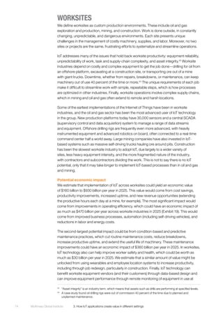McKinsey Global Institute	 3. How IoT applications create value in different settings74
WORKSITES
We define worksites as custom production environments. These include oil and gas
exploration and production, mining, and construction. Work is done outside, in constantly
changing, unpredictable, and dangerous environments. Each site presents unique
challenges in the management of costly machinery, supplies, and labor. Moreover, no two
sites or projects are the same, frustrating efforts to systematize and streamline operations.
IoT addresses many of the issues that hold back worksite productivity: equipment reliability,
unpredictability of work, task and supply-chain complexity, and asset integrity.42
Worksite
industries depend on costly and complex equipment to get the job done—drilling for oil from
an offshore platform, excavating at a construction site, or transporting ore out of a mine
with giant trucks. Downtime, whether from repairs, breakdowns, or maintenance, can keep
machinery out of use 40 percent of the time or more.43
The unique requirements of each job
make it difficult to streamline work with simple, repeatable steps, which is how processes
are optimized in other industries. Finally, worksite operations involve complex supply chains,
which in mining and oil and gas often extend to remote and harsh locations.
Some of the earliest implementations of the Internet of Things have been in worksite
industries, and the oil and gas sector has been the most advanced user of IoT technology
in the group. New production platforms today have 30,000 sensors and a central SCADA
(supervisory control and data acquisition) system to manage a range of data streams
and equipment. Offshore drilling rigs are frequently even more advanced, with heavily
instrumented equipment and advanced robotics on board, often connected to a real-time
command center half a world away. Large mining companies have also invested in IoT-
based systems such as massive self-driving trucks hauling ore around pits. Construction
has been the slowest worksite industry to adopt IoT, due largely to a wider variety of
sites, less heavy equipment intensity, and the more fragmented nature of the industry,
with contractors and subcontractors dividing the work. This is not to say there is no IoT
potential, only that it may take longer to implement IoT-based processes than in oil and gas
and mining.
Potential economic impact
We estimate that implementation of IoT across worksites could yield an economic value
of $160 billion to $930 billion per year in 2025. This value would come from cost savings,
productivity improvements, increased uptime, and new revenue opportunities (extending
the productive hours each day at a mine, for example). The most significant impact would
come from improvements in operating efficiency, which could have an economic impact of
as much as $470 billion per year across worksite industries in 2025 (Exhibit 19). This would
come from improved business processes, automation (including self-driving vehicles), and
reductions in labor and energy costs.
The second-largest potential impact could be from condition-based and predictive
maintenance practices, which cut routine maintenance costs, reduce breakdowns,
increase productive uptime, and extend the useful life of machinery. These maintenance
improvements could have an economic impact of $360 billion per year in 2025. In worksites,
IoT technology also can help improve worker safety and health, which could be worth as
much as $30 billion per year in 2025. We estimate that a similar amount of value might be
unlocked from using wearables and employee location systems to increase productivity,
including through job redesign, particularly in construction. Finally, IoT technology can
benefit worksite equipment vendors (and their customers) through data-based design and
can improve equipment performance through remote monitoring of equipment in use at
42
	 “Asset integrity” is an industry term, which means that assets such as drills are performing at specified levels.
43
	 A case study found oil drilling rigs were out of commission 40 percent of the time due to planned and
unplanned maintenance.
 