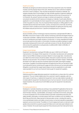 79McKinsey Global Institute	 The Internet of Things: Mapping the value beyond the hype
Health and safety
Worksites are dangerous locations because of the heavy equipment used, the materials
involved, and the physical nature of the work. Workers are on-site in all kinds of weather
and work in harsh conditions. They may also be exposed to hazardous materials. Our
analysis indicates that IoT technologies can help worksite operators implement additional
safety programs that can reduce accidents and injuries and the cost of insurance by 10
to 20 percent. By using IoT sensors and tags on workers and equipment, companies
can prevent accidents and limit exposure to dangerous materials. A particularly effective
application is to automatically shut down equipment when a proximity sensor detects that a
worker has gotten too close. Two oil companies fitted employees on drilling platforms with
wearable devices that track their location, activity, and exposure to chemicals. By limiting
exposure to harsh conditions and ensuring that employees are getting the rest they need,
the initiative reduced sick time from 7 percent of employee hours to 4 percent.
Human productivity
Across worksites, activity monitoring to improve productivity could generate $15 billion to
$30 billion of economic impact in 2025. Activity monitoring could have the largest impact on
construction worksites—helping improve the productivity of construction workers, as well
as that of maintenance and repair workers in construction. In mining, wearable technology
can provide real-time information on the location of workers and allow employers to easily
associate employee performance with a particular process on the site. We estimate that
other productivity applications could generate an additional $2.5 billion to $6 billion of
economic benefits annually.
Usage-based design
Equipment manufacturers could gain $10 billion per year in 2025 from IoT-derived
improvements in the design of their equipment. IoT provides manufacturers with substantial
data to improve R&D and design processes. Based on actual usage data, manufacturers
can determine what functions should be added, what parts could be improved, and what
features can be removed. This can lead to increased sales and higher margins. Additionally,
the stream of IoT data can become a business opportunity itself, as jet engine suppliers
have shown. Suppliers of worksite equipment are exploring how they can harness IoT data
to provide performance monitoring and usage and other services such as fuel optimization.
Altogether, we estimate that usage-based design and service applications could create
value equivalent to as much as a 6 percent revenue gain for equipment suppliers.
Pre-sales analytics
Gathering real-time usage data gives equipment manufacturers a unique view into customer
operations. This can include insights about the customer’s need for upgrades, add-ons,
other types of machinery, or replacement equipment. Such pre-sale analytics typically can
increase sales for equipment manufacturers by as much as 2 percent. Across the worksite-
based industries, this could amount to $10 billion per year for equipment manufacturers
in 2025.
Emerging applications
Developers in worksite industries are working on two potential IoT applications that are too
nascent to size today: fully robotic worksites and 3D printing of replacement parts on-site.
Given the labor intensity, unpredictability, and danger of worksite environments, being able
to remove employees from the worksite entirely would offer substantial productivity and
safety benefits, particularly in remote locations with harsh conditions such as oil fields in the
North Sea and the Arctic. Many barriers to full automation remain, including the need for
more sophisticated robotics and safety concerns about unmanned operations (especially in
explosion-prone environments). The ability to 3-D print replacement parts on demand could
greatly reduce downtime caused by equipment failure and could raise asset utilization and
output. However, this would require equipment that produces parts that meet performance
 