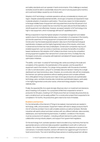 McKinsey Global Institute	 3. How IoT applications create value in different settings80
and safety standards and can operate in harsh environments. If this challenge is resolved,
worksites would be able to substantially reduce the cost of carrying spare parts inventory
and could avoid delays caused by out-of-stock parts.
Adoption of IoT technology in worksite operations will vary considerably by industry and
region. Despite substantial potential benefits, oil and gas companies are expected to have
moderate adoption of operations optimization. The primary reason for limited adoption
is the large installed base of equipment with long asset lives (more than 80 percent of oil
production comes from assets that are more than five years old) and the limited ability to
retrofit equipment cost-effectively. However, we expect adoption of IoT technology to be
high in new equipment, which increasingly will have IoT capabilities built in.
Mining is expected to have the highest adoption of worksite management and related
systems due to the substantial potential value, concentration of companies in the industry,
and shorter asset lives of mining equipment compared with oil and gas equipment.
Construction has the lowest expected adoption rates due to the limited technological
sophistication of players and the highly fragmented nature of the industry, which even
in advanced economies has many small players. Construction companies may buy IoT-
enabled equipment, such as cranes or backhoes, and enjoy the benefits of condition-
based maintenance. But adoption of IoT is likely to be driven more by the competition
among equipment suppliers than demand from construction firms. It is likely that only
the largest construction companies will implement centralized IoT-based operations
optimization initiatives.
The ability—and need—to adopt IoT technology also varies according to the scale and
complexity of the operation, the sophistication of the operator, and the asset life of
equipment used in the industry. For a large mining operation with thousands of workers
on-site in a remote location, using IoT to centralize data and decision making into a single
dashboard can have tremendous value. However, at a construction site with ten employees,
the foreman can optimize operations without needing sensors and complex software.
And, while global mining companies and major oil and gas producers are sophisticated
technology users, worksite industries also include less sophisticated players, particularly
in the highly fragmented construction sector, where technology adoption has been
relatively slow.
Finally, the expected life of an asset strongly influences return on investment and decisions
about investing in IoT projects. For a proposed oil field that is expected to remain in
production for 60 years, investing in IoT infrastructure that can increase site productivity by
even a small amount can be easily justified. For a construction project that is expected to be
completed in 16 months, the productivity gains need to be more immediate.
Enablers and barriers
For the full benefits of the Internet of Things to be realized, improvements are needed in
technology, skills, and processes. Equipment makers will need to design products that fit
into IoT schemes and learn how to sell complete solutions as well as hardware. Worksite
industries will need to attract and retain workers with very different skill sets: data scientists,
statisticians, and machine learning technicians. In addition, conditions in the industry
must be conducive to IoT adoption—including sufficient demand to justify investment,
collaboration among industry players, and support from government regulators.
On the technology front, worksite operators need to be able to buy machinery that has the
appropriate sensory control and data acquisition capabilities to work with or without an
operator. As in other industries, IoT adoption in worksites also depends on access to low-
cost sensors. In worksite industries, sensors will need to be rugged enough to function in
harsh environments. The cost of retrofitting these sensors on existing equipment will also
 