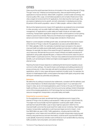 87McKinsey Global Institute	 The Internet of Things: Mapping the value beyond the hype
CITIES
Cities around the world have been the locus of innovation in the use of the Internet of Things.
Through “smart city” initiatives and entrepreneurship, cities are experimenting with IoT
applications to improve services, relieve traffic congestion, conserve water and energy, and
improve quality of life. Large, concentrated populations and complex infrastructure make
cities a target-rich environment for IoT applications. And cities have the most to gain: they
are engines of global economic growth, and with urbanization in developing economies,
60 percent of the world’s population—about 4.7 billion people—will live in cities in 2025.
We found the highest economic impact of IoT applications we analyzed to be concentrated
in a few use areas, such as public health and safety, transportation, and resource
management. IoT applications in public safety and health include air and water quality
monitoring. Transportation applications range from traffic-control systems to smart parking
meters to autonomous vehicles. Resource and infrastructure management uses include
sensors and smart meters to better manage water and electric infrastructure.
Based on current adoption and likely growth rates, we estimate that the economic impact
of the Internet of Things in cities (for the applications we size) could be $930 billion to
$1.7 trillion globally in 2025. Our estimates of potential impact are based on the value of
improved health and safety (automobile deaths avoided and reduction in pollution-related
illnesses, for example), the value of time saved through IoT applications, and more efficient
use of resources. We estimate the economic impact of illness and deaths avoided by IoT
applications using quality-adjusted life years, a measure of the economic value of a year of
perfect health in a particular economy. There are many additional social and environmental
benefits, such as tracking lost children and higher social engagement, which we do not
attempt to size.
Reaching this level of impact depends on addressing the technical and regulatory issues
common to other settings—the need for lower-cost hardware and building protections for
privacy and security. In cities, there also will need to be political consensus to support IoT
applications, which in many cases will require investment of public funds. For example, the
decision to install adaptive traffic-control systems that adjust traffic lights using sensor data
will require motivated city authorities and politicians.
Definition
We define the city setting to include all urban settlements, consistent with the definition used
by the United Nations in its World Urbanization Prospects report. In our estimates of IoT
impact in cities, we do not include applications used in homes or the use of IoT devices for
health and fitness, which are counted in the home and human settings. Exhibit 24 illustrates
some of the emerging applications of IoT technology that can improve the performance of
resource management, transportation, and public safety and health.
Potential for economic impact
For the applications we sized, we estimate that the potential economic impact of the
Internet of Things in the city setting could exceed $1.7 trillion per year in 2025 (Exhibit 25).
The single most economically important application could be public health, where we
estimate that nearly $700 billion a year of value might be captured in 2025 from the
improved health outcomes that would result from water and air monitoring. Taken together,
however, transportation applications could have even larger economic impact—more
than $800 billion per year in 2025. Traffic applications, including real-time traffic flow
management, smart meters and more efficient use of public transportation (reducing wait
times by using real-time bus and train information), could be worth more than $570 billion
a year globally. Autonomous vehicles could contribute as much as $235 billion by reducing
traffic accidents, fuel consumption, and carbon emissions.
 