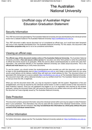 The Australian
National University
Unofficial copy of Australian Higher
Education Graduation Statement
Security Information
This .PDF document was generated by The Australian National University and was downloaded by the individual named
herein from a website hosted at The Australian National University https://certifieddocs.anu.edu.au.
This .PDF document is not a secure document nor is it considered an official copy, as it could have been tampered
with since it was originally downloaded from The Australian National University. For this reason, this document is for
information purposes only and is not to be considered authoritative.
Viewing an official copy
The official copy of this document resides online at The Australian National University. The Australian National
University provides a free and secure online service for recruiters and other third parties to verify the authenticity
of official documents issued to its graduates. While this service allows students/graduates to control who sees their
information, only authorised officials of The Australian National University can create actual documents. This is the
official and most secure way to verify these documents.
To use the system, you should contact the student/graduate who provided you with this document, and ask them
to logon to the student/graduate area at https://certifieddocs.anu.edu.au and create a document share for you using
secure email delivery as the delivery method (they will need your email address for this). The document share is a
generated URL linking back to a secure website https://certifieddocs.anu.edu.au at The Australian National University.
The document share URL will be delivered directly to you by certified email from The Australian National University,
so that you know the URL is legitimate.
When you visit the document share URL, you may be required to register with the system. Registration is free and
straightforward, and may be required by the individual named herein in order to restrict access to their document for
Data Protection reasons. Once you are registered and logged in (or if no registration was required by the student/
graduate), visiting the document share URL will cause the document to be verified online and you will be able to view
the document as it was originally issued by The Australian National University.
Data Protection
This document contains personal information about the individual named within and may be subject to Data Protection
laws in your jurisdiction. This information may only be used with the consent of the individual named herein, and for
the purposes agreed with the individual. You may not distribute this information to a third party without the prior
consent of the individual named herein.
Further Information
For further information, please see the The Australian National University website at: https://certifieddocs.anu.edu.au.
PAGE 1 OF 6 SEE SECURITY INFORMATION ON PAGE 1 PAGE 1 OF 6
PAGE 1 OF 6 SEE SECURITY INFORMATION ON PAGE 1 PAGE 1 OF 6
 