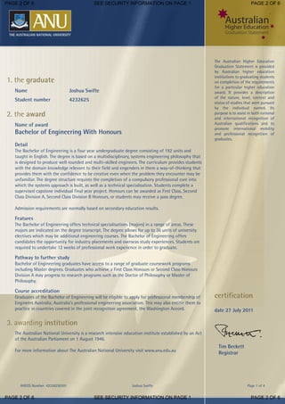 AHEGS Number: 42326250101 Joshua Swifte Page 1 of 4
The Australian Higher Education
Graduation Statement is provided
by Australian higher education
institutions to graduating students
on completion of the requirements
for a particular higher education
award. It provides a description
of the nature, level, context and
status of studies that were pursued
by the individual named. Its
purpose is to assist in both national
and international recognition of
Australian qualifications and to
promote international mobility
and professional recognition of
graduates.
1. the graduate
Name Joshua Swifte
Student number 4232625
2. the award
Name of award
Bachelor of Engineering With Honours
Detail
The Bachelor of Engineering is a four year undergraduate degree consisting of 192 units and
taught in English. The degree is based on a multidisciplinary, systems engineering philosophy that
is designed to produce well rounded and multi-skilled engineers. The curriculum provides students
with the domain knowledge relevant to their field and engenders in them a way-of-thinking that
provides them with the confidence to be creative even when the problem they encounter may be
unfamiliar. The degree structure requires the completion of a compulsory professional core into
which the systems approach is built, as well as a technical specialisation. Students complete a
supervised capstone individual final year project. Honours can be awarded as First Class, Second
Class Division A, Second Class Division B Honours, or students may receive a pass degree.
Admission requirements are normally based on secondary education results.
Features
The Bachelor of Engineering offers technical specialisations (majors) in a range of areas. These
majors are indicated on the degree transcript. The degree allows for up to 36 units of university
electives which may be additional engineering courses. The Bachelor of Engineering offers
candidates the opportunity for industry placements and overseas study experiences. Students are
required to undertake 12 weeks of professional work experience in order to graduate.
Pathway to further study
Bachelor of Engineering graduates have access to a range of graduate coursework programs
including Master degrees. Graduates who achieve a First Class Honours or Second Class Honours
Division A may progress to research programs such as the Doctor of Philosophy or Master of
Philosophy.
Course accreditation
Graduates of the Bachelor of Engineering will be eligible to apply for professional membership of
Engineers Australia, Australia's professional engineering association. This may also entitle them to
practice in countries covered in the joint recognition agreement, the Washington Accord.
3. awarding institution
The Australian National University is a research intensive education institute established by an Act
of the Australian Parliament on 1 August 1946.
For more information about The Australian National University visit www.anu.edu.au
certification
date 27 July 2011
Tim Beckett
Registrar
PAGE 2 OF 6 SEE SECURITY INFORMATION ON PAGE 1 PAGE 2 OF 6
PAGE 2 OF 6 SEE SECURITY INFORMATION ON PAGE 1 PAGE 2 OF 6
 