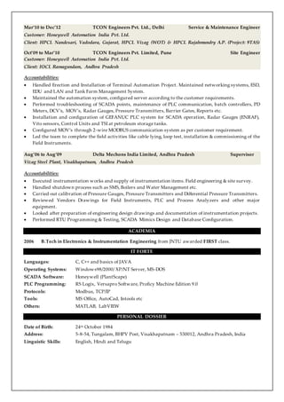 Mar‘10 to Dec’12 TCON Engineers Pvt. Ltd., Delhi Service & Maintenance Engineer
Customer: Honeywell Automation India Pvt. Ltd.
Client: HPCL Nandesari, Vadodara, Gujarat, HPCL Vizag (WOT) & HPCL Rajahmundry A.P. (Project: 9TAS)
Oct’09 to Mar’10 TCON Engineers Pvt. Limited, Pune Site Engineer
Customer: Honeywell Automation India Pvt. Ltd.
Client: IOCL Ramagundam, Andhra Pradesh
Accountabilities:
 Handled Erection and Installation of Terminal Automation Project. Maintained networking systems, ESD,
EDU and LAN and Tank Farm Management System.
 Maintained the automation system, configured server according to the customer requirements.
 Performed troubleshooting of SCADA points, maintenance of PLC communication, batch controllers, PD
Meters, DCV’s, MOV’s, Radar Gauges, Pressure Transmitters, Barrier Gates, Reports etc.
 Installation and configuration of GEFANUC PLC system for SCADA operation, Radar Gauges (ENRAF),
Vito sensors, Control Units and TSI at petroleum storage tanks.
 Configured MOV’s through 2-wire MODBUS communication system as per customer requirement.
 Led the team to complete the field activities like cable lying, loop test, installation & commissioning of the
Field Instruments.
Aug’06 to Aug‘09 Delta Mechons India Limited, Andhra Pradesh Supervisor
Vizag Steel Plant, Visakhapatnam, Andhra Pradesh
Accountabilities:
 Executed instrumentation works and supply of instrumentation items. Field engineering & site survey.
 Handled shutdown process such as SMS, Boilers and Water Management etc.
 Carried out calibration of Pressure Gauges, Pressure Transmitters and Differential Pressure Transmitters.
 Reviewed Vendors Drawings for Field Instruments, PLC and Process Analyzers and other major
equipment.
 Looked after preparation of engineering design drawings and documentation of instrumentation projects.
 Performed RTU Programming & Testing, SCADA Mimics Design and Database Configuration.
ACADEMIA
2006 B.Tech in Electronics & Instrumentation Engineering from JNTU awarded FIRST class.
IT FORTE
Languages: C, C++ and basics of JAVA
Operating Systems: Windows98/2000/ XP/NT Server, MS-DOS
SCADA Software: Honeywell (PlantScape)
PLC Programming: RS Logix, Versapro Software, Proficy Machine Edition 9.0
Protocols: Modbus, TCP/IP
Tools: MS Office, AutoCad, Intools etc
Others: MATLAB, LabVIEW
PERSONAL DOSSIER
Date of Birth: 24th October 1984
Address: 5-8-54, Tungalam, BHPV Post, Visakhapatnam – 530012, Andhra Pradesh, India
Linguistic Skills: English, Hindi and Telugu
 