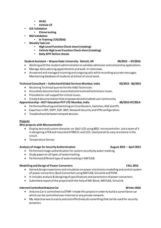 • HVAC
• Vehicle I/F
• GIS Validation
• Chime testing
• NGIValidation
• In Training (7/6/2016)
• WeeklyTask List
• High Level FunctionCheck sheet(rotating)
• Vehicle HighLevel FunctionCheck sheet(rotating)
• Daily KPIT Defect checks
StudentAssistant – Wayne State University Detroit, MI 09/2015 – 07/2016
 Workingwiththe studentadministrationtovalidate admissionandscholarshipapplications.
 Manage dailyadvisingappointmentsandwalk-ininterviews.
 Answeredandmanagedincomingandoutgoingcallswhilerecordingaccurate messages.
Maintainingdatabase of studentsatSchool of social work.
Technical Consultant – SutherlandGlobal ServicesMumbai,India 03/2015- 06/2015
 ResolvingTechnical queriesforthe At&tTechnician.
 Accuratelydocumented,researchedandresolvedtechniciansissues.
 Providedon-call supportforcritical issues.
 Createddocumentationthatempoweredandenabledusercommunity.
Apprenticeship–ACIT Education PVT LTD Mumbai,India 06/2013-07/2014
 PerformedRoutingandSwitchingonCiscoRouters,Switches,ASA andIPS.
 Expertise inRIP,OSPF,EGP, BGP,NetworkSecurityandVPN configuration.
 Troubleshootbetweennetworkdevices.
Projects
Mini projects with Microcontroller
 Displaytextandcustomcharacter on 16x2 LCD using8051 microcontroller.Ledateamof 3
indesigningaPCBand mountedAT89C51 and LCD. Usedpresetto varyresistance inthe
circuit.
 Temperature Sensor
Analysisof Image for SecurityAuthentication August 2012 – April 2013
 Performedimage authenticationforsystemsecuritybywatermarking.
 Studypaperon all types of watermarking.
 Performeddifferenttype of watermarkinginMATLAB.
ModellingandDesignof Power Converters FALL 2015
 Gaineddesignexperience andsimulationonpower electronicsmodellingandcontrol system
of powerconverters(BuckConverter) usingMATLAB,SimulinkandPSIM.
 It includesanalysis&designingof specificationsandparametersof powerconverters.
 Submittedreportof the projectwiththe helpof MS Word, MATLAB, Simulink
InternetControlledArduinoCar Winter2016
 ArduinoCaris controlledviaDTMF-Imade thisprojectinorderto builda surveillance car
whichcan be controlledoverInternetoranyprivate network.
 My objectivewastoeasilyandcosteffectivelydosomethingthatcanbe usedfor security
purposes.
 