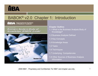1
BABOK® v2.0 Chapter 1: Introduction
Introduction
Chapter Outline:
1.1 What is the Business Analysis Body of
Knowledge?
1.2 Business Analysis Defined
1.3 Key Concepts
1.4 Knowledge Areas
1.5 Tasks
1.6 Techniques
1.7 Underlying Competencies
1.8 Other Sources of Business Analysis
Information
2009 IIBA. Proprietary and Confidential. For IIBA and chapter use only.
 