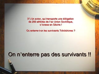 3°) Un avion, qui transporte une d é l é gation  de 200 athl è tes de l ’ ex Union Sovi é tique, s ’é crase en Sib é rie ! O ù  enterre-t-on les survivants Tch é tch è nes ? On n ’ enterre pas des survivants !! 