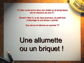 5°) Mon oncle arrive dans son chalet o ù  la temp é rature est en dessous de z é ro C°. Devant l ’ âtre il y a  de vieux journaux, du petit bois d ’ allumage et une lampe  à  p é trole. Que devra-t-il allumer en premier ?? Une allumette ou un briquet ! 