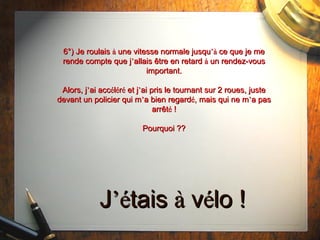 6°) Je roulais  à  une vitesse normale jusqu ’à  ce que je me rende compte que j ’ allais  être  en retard  à  un rendez-vous important. Alors, j ’ ai acc é l é r é  et j ’ ai pris le tournant sur 2 roues, juste devant un policier qui m ’ a bien regard é , mais qui ne m ’ a pas arrêt é  ! Pourquoi ?? J ’é tais  à  v é lo ! 