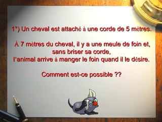 1°) Un cheval est attach é   à  une corde de 5 m è tres.   À  7 m è tres du cheval, il y a une meule de foin et, sans briser sa corde, l ’ animal arrive  à  manger le foin quand il le d é sire. Comment est-ce possible ?? 
