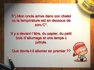 5°) Mon oncle arrive dans son chalet o ù  la temp é rature est en dessous de z é ro C°. Il y a devant l ’ âtre,  du papier, du petit bois d ’ allumage et une lampe  à  p é trole. Que devra-t-il allumer en premier ?? 