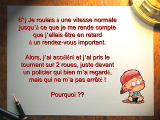 6°) Je roulais  à  une vitesse normale jusqu ’à  ce que je me rende compte que j ’ allais  être  en retard à  un rendez-vous important. Alors, j ’ ai acc é l é r é  et j ’ ai pris le tournant sur 2 roues, juste devant un policier qui bien m ’ a regard é , mais qui ne m ’ a pas arrêt é  ! Pourquoi ?? 