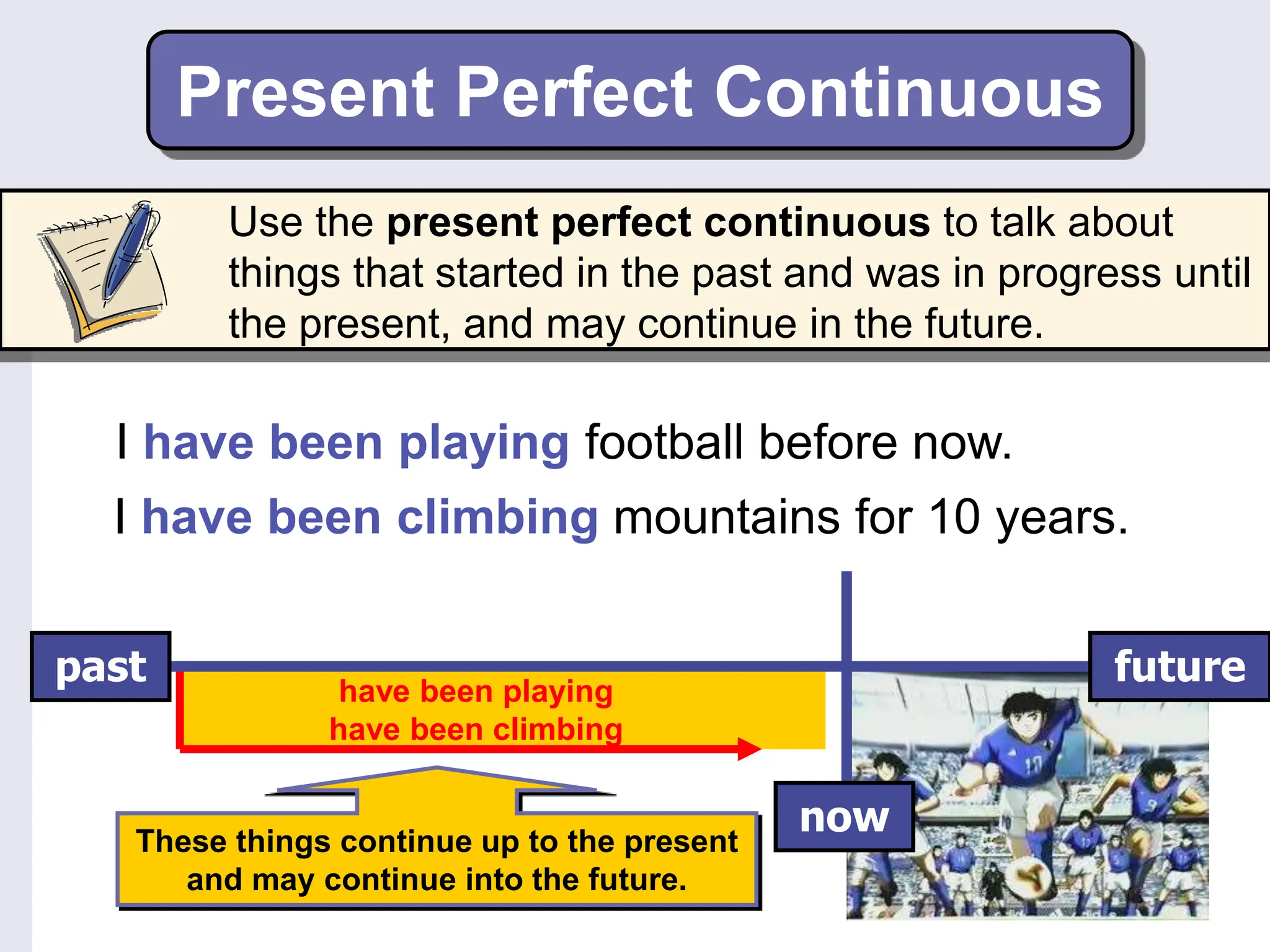 Present Perfect Continuous
I have been playing football before now.
I have been climbing mountains for 10 years.
These things continue up to the present
and may continue into the future.
have been playing
have been climbing
past
now
future
Use the present perfect continuous to talk about
things that started in the past and was in progress until
the present, and may continue in the future.
 