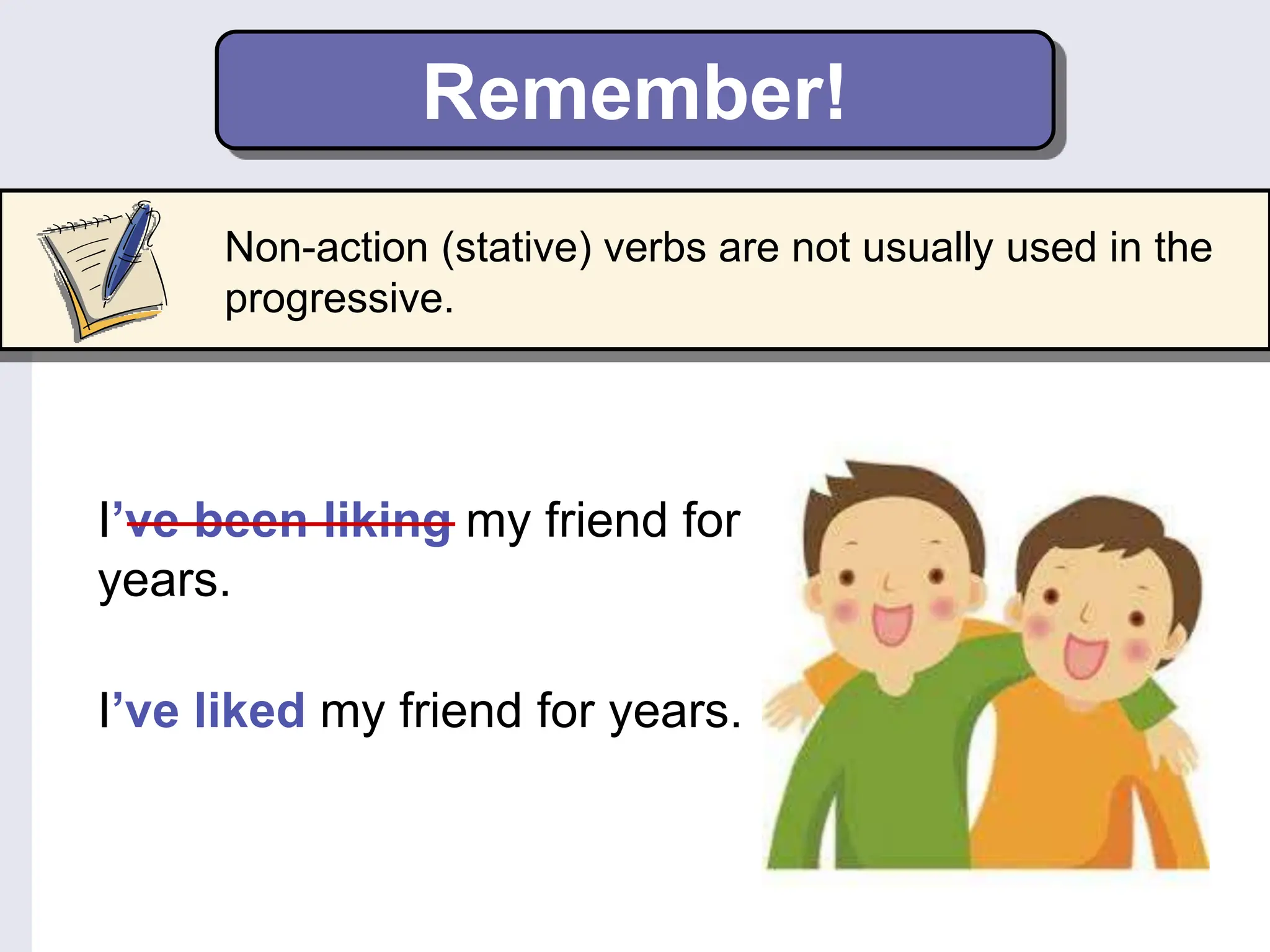Remember!
Non-action (stative) verbs are not usually used in the
progressive.
I’ve been liking my friend for
years.
I’ve liked my friend for years.
 