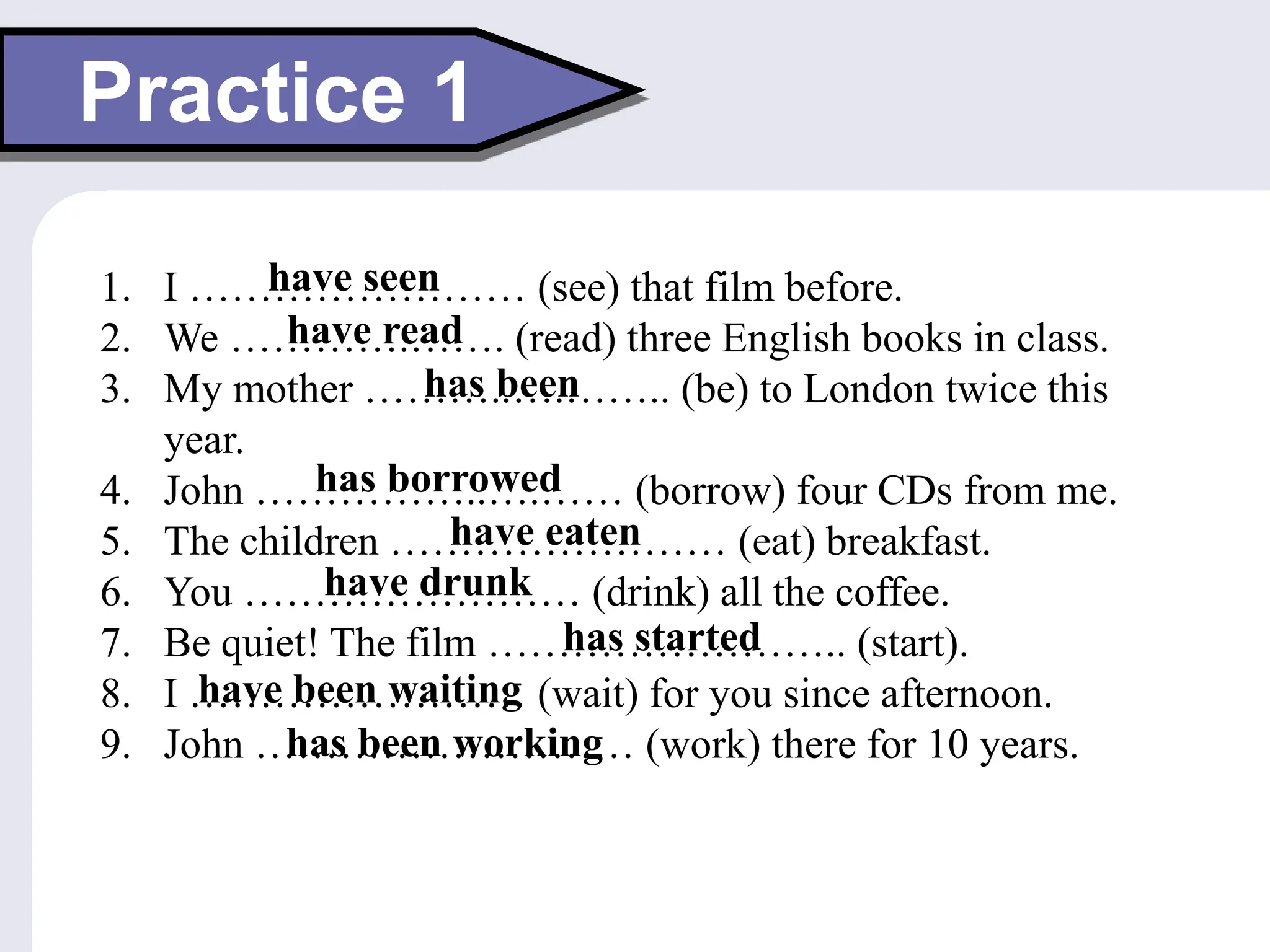 Practice 1
1. I …………………… (see) that film before.
2. We ………….……. (read) three English books in class.
3. My mother ………..….…….. (be) to London twice this
year.
4. John ……………..….…… (borrow) four CDs from me.
5. The children …………………… (eat) breakfast.
6. You …………………… (drink) all the coffee.
7. Be quiet! The film …………………….. (start).
8. I …………………… (wait) for you since afternoon.
9. John ……………………… (work) there for 10 years.
have seen
have read
has been
has borrowed
have eaten
have drunk
has started
have been waiting
has been working
 