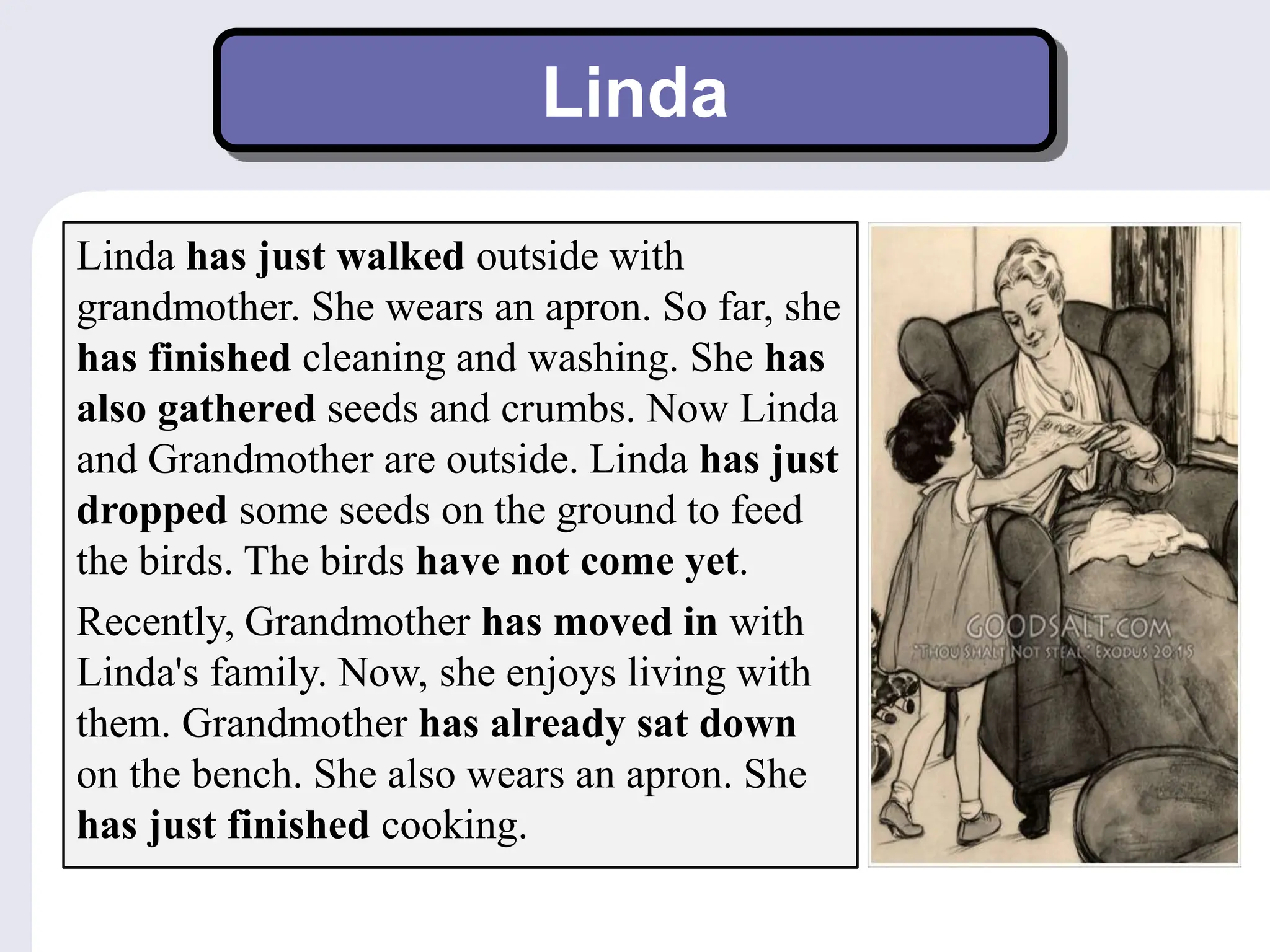 Linda
Linda has just walked outside with
grandmother. She wears an apron. So far, she
has finished cleaning and washing. She has
also gathered seeds and crumbs. Now Linda
and Grandmother are outside. Linda has just
dropped some seeds on the ground to feed
the birds. The birds have not come yet.
Recently, Grandmother has moved in with
Linda's family. Now, she enjoys living with
them. Grandmother has already sat down
on the bench. She also wears an apron. She
has just finished cooking.
 
