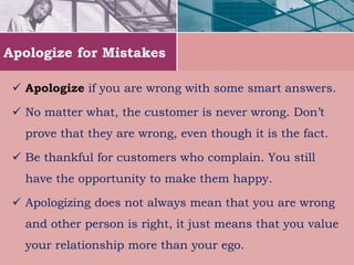 Apologize for Mistakes
 Apologize if you are wrong with some smart answers.
 No matter what, the customer is never wrong. Don’t
prove that they are wrong, even though it is the fact.
 Be thankful for customers who complain. You still
have the opportunity to make them happy.
 Apologizing does not always mean that you are wrong
and other person is right, it just means that you value
your relationship more than your ego.
 