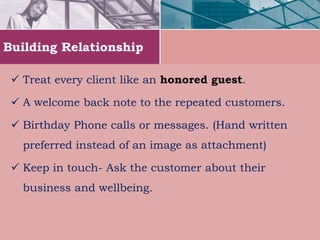 Building Relationship
 Treat every client like an honored guest.
 A welcome back note to the repeated customers.
 Birthday Phone calls or messages. (Hand written
preferred instead of an image as attachment)
 Keep in touch- Ask the customer about their
business and wellbeing.
 
