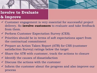 Involve to Evaluate
& Improve
 Customer engagement is very essential for successful project
delivery. So involve customers to evaluate and take feedback
from them.
 Perform Customer Expectation Survey (CES).
 Priorities should be in terms of soft expectations apart from
the contractual commitment
 Prepare an Action Taken Report (ATR) for CSS (customer
satisfaction Survey) ratings below the target
 Share the ATR with customer, track the actions to closure
 Identify the causes of dissatisfaction
 Discuss the actions with the customer
 Inform the customer about the progress and also improve our
process
 