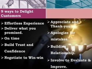 9 ways to Delight
Customers
 Effortless Experience
 Deliver what you
promised.
 On time
 Build Trust and
Confidence
 Negotiate to Win-win
 Appreciate and
Thank-you
 Apologize for
mistakes.
 Building
Relationship.
 Involve to Evaluate &
Improve.
 
