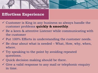 Effortless Experience
 Customer is King in any business so always handle the
customer problems quickly & smoothly.
 Be a keen & attentive Listener while communicating with
the customer
 Put 100% Efforts in understanding the customer needs.
 Be clear about what is needed – What, How, why, when,
where.
 Try speaking to the point by avoiding repeated
questions.
 Quick decision making should be there.
 Give a valid response to any mail or telephonic enquiry
in time.
 