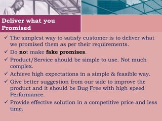 Deliver what you
Promised
 The simplest way to satisfy customer is to deliver what
we promised them as per their requirements.
 Do not make fake promises.
 Product/Service should be simple to use. Not much
complex.
 Achieve high expectations in a simple & feasible way.
 Give better suggestion from our side to improve the
product and it should be Bug Free with high speed
Performance.
 Provide effective solution in a competitive price and less
time.
 