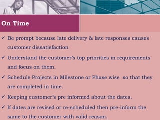 On Time
 Be prompt because late delivery & late responses causes
customer dissatisfaction
 Understand the customer’s top priorities in requirements
and focus on them.
 Schedule Projects in Milestone or Phase wise so that they
are completed in time.
 Keeping customer’s pre informed about the dates.
 If dates are revised or re-scheduled then pre-inform the
same to the customer with valid reason.
 