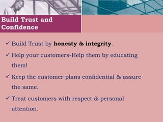 Build Trust and
Confidence
 Build Trust by honesty & integrity.
 Help your customers-Help them by educating
them!
 Keep the customer plans confidential & assure
the same.
 Treat customers with respect & personal
attention.
 
