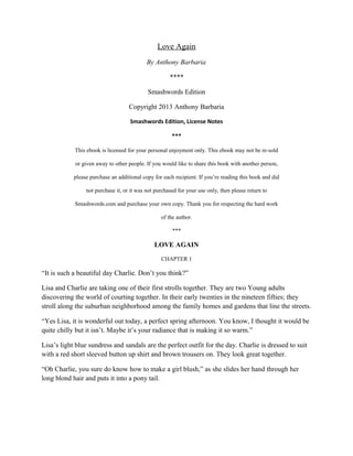 Love Again
By Anthony Barbaria
****
Smashwords Edition
Copyright 2013 Anthony Barbaria
Smashwords Edition, License Notes
***
This ebook is licensed for your personal enjoyment only. This ebook may not be re-sold
or given away to other people. If you would like to share this book with another person,
please purchase an additional copy for each recipient. If you’re reading this book and did
not purchase it, or it was not purchased for your use only, then please return to
Smashwords.com and purchase your own copy. Thank you for respecting the hard work
of the author.
***
LOVE AGAIN
CHAPTER 1
“It is such a beautiful day Charlie. Don’t you think?”
Lisa and Charlie are taking one of their first strolls together. They are two Young adults
discovering the world of courting together. In their early twenties in the nineteen fifties; they
stroll along the suburban neighborhood among the family homes and gardens that line the streets.
“Yes Lisa, it is wonderful out today, a perfect spring afternoon. You know, I thought it would be
quite chilly but it isn’t. Maybe it’s your radiance that is making it so warm.”
Lisa’s light blue sundress and sandals are the perfect outfit for the day. Charlie is dressed to suit
with a red short sleeved button up shirt and brown trousers on. They look great together.
“Oh Charlie, you sure do know how to make a girl blush,” as she slides her hand through her
long blond hair and puts it into a pony tail.
 