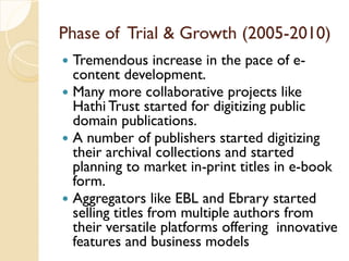 Phase of Trial & Growth (2005-2010)
 Tremendous increase in the pace of e-
content development.
 Many more collaborative projects like
Hathi Trust started for digitizing public
domain publications.
 A number of publishers started digitizing
their archival collections and started
planning to market in-print titles in e-book
form.
 Aggregators like EBL and Ebrary started
selling titles from multiple authors from
their versatile platforms offering innovative
features and business models
 