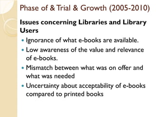 Phase of & Trial & Growth (2005-2010)
Issues concerning Libraries and Library
Users
 Ignorance of what e-books are available.
 Low awareness of the value and relevance
of e-books.
 Mismatch between what was on offer and
what was needed
 Uncertainty about acceptability of e-books
compared to printed books
 