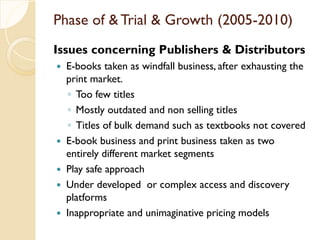 Phase of & Trial & Growth (2005-2010)
Issues concerning Publishers & Distributors
 E-books taken as windfall business, after exhausting the
print market.
◦ Too few titles
◦ Mostly outdated and non selling titles
◦ Titles of bulk demand such as textbooks not covered
 E-book business and print business taken as two
entirely different market segments
 Play safe approach
 Under developed or complex access and discovery
platforms
 Inappropriate and unimaginative pricing models
 