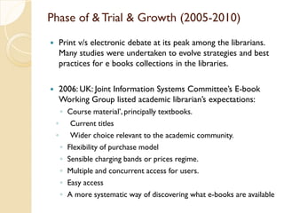 Phase of & Trial & Growth (2005-2010)
 Print v/s electronic debate at its peak among the librarians.
Many studies were undertaken to evolve strategies and best
practices for e books collections in the libraries.
 2006: UK: Joint Information Systems Committee’s E-book
Working Group listed academic librarian’s expectations:
◦ Course material’, principally textbooks.
◦ Current titles
◦ Wider choice relevant to the academic community.
◦ Flexibility of purchase model
◦ Sensible charging bands or prices regime.
◦ Multiple and concurrent access for users.
◦ Easy access
◦ A more systematic way of discovering what e-books are available
 