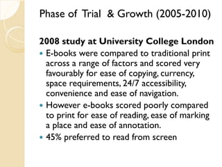 Phase of Trial & Growth (2005-2010)
2008 study at University College London
 E-books were compared to traditional print
across a range of factors and scored very
favourably for ease of copying, currency,
space requirements, 24/7 accessibility,
convenience and ease of navigation.
 However e-books scored poorly compared
to print for ease of reading, ease of marking
a place and ease of annotation.
 45% preferred to read from screen
 