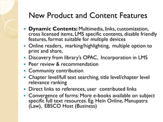 New Product and Content Features
 Dynamic Contents: Multimedia, links, customization,
cross licensed items, LMS specific contents, disable friendly
features, format suitable for multiple devices
 Online readers, marking/highlighting, multiple option to
print and share,
 Discovery from library’s OPAC, Incorporation in LMS
 Peer review & recommendation
 Community contribution
 Chapter level/full text searching, title level/chapter level
relevance ranking
 Direct links to references, user contributed links
 Convergence of forms: More e-books available on subject
specific full text resources. Eg. Hein Online, Manupatra
(Law), EBSCO Host (Business)
 