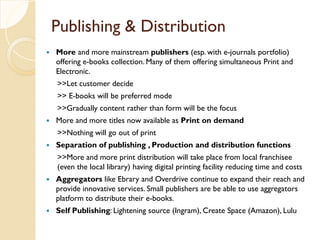 Publishing & Distribution
 More and more mainstream publishers (esp. with e-journals portfolio)
offering e-books collection. Many of them offering simultaneous Print and
Electronic.
>>Let customer decide
>> E-books will be preferred mode
>>Gradually content rather than form will be the focus
 More and more titles now available as Print on demand
>>Nothing will go out of print
 Separation of publishing , Production and distribution functions
>>More and more print distribution will take place from local franchisee
(even the local library) having digital printing facility reducing time and costs
 Aggregators like Ebrary and Overdrive continue to expand their reach and
provide innovative services. Small publishers are be able to use aggregators
platform to distribute their e-books.
 Self Publishing: Lightening source (Ingram), Create Space (Amazon), Lulu
 