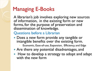 Managing E-Books
A librarian’s job involves exploring new sources
of information, in the existing form or new
forms, for the purpose of preservation and
dissemination of knowledge.
Questions before a Librarian
 Does a new form provide any tangible or
intangible benefits over the existing form.
 Economic, Ease-of-use, Expansion, Efficiency, and Edge
 Are there any potential disadvantages, and
 How to develop a strategy to adopt and adapt
with the new form
 