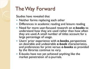 The Way Forward
Studies have revealed that
 Neither forms replacing each other
 Differences in academic reading and leisure reading
 Need for more user-focused research on e-books to
understand how they are used rather than how often
they are used.A small number of titles account for a
large percentage of usage.
 Users' prior experience with e-books, perspectives
on desirable and undesirable e-book characteristics,
and preferences for print versus e-books as provided
by the libraries continue to vary.
 E-books have not yet achieved anything like the
market penetration of e-journals.
 