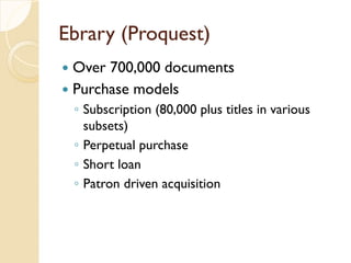 Ebrary (Proquest)
 Over 700,000 documents
 Purchase models
◦ Subscription (80,000 plus titles in various
subsets)
◦ Perpetual purchase
◦ Short loan
◦ Patron driven acquisition
 
