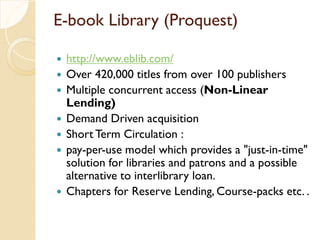 E-book Library (Proquest)
 http://www.eblib.com/
 Over 420,000 titles from over 100 publishers
 Multiple concurrent access (Non-Linear
Lending)
 Demand Driven acquisition
 Short Term Circulation :
 pay-per-use model which provides a "just-in-time"
solution for libraries and patrons and a possible
alternative to interlibrary loan.
 Chapters for Reserve Lending, Course-packs etc. .
 
