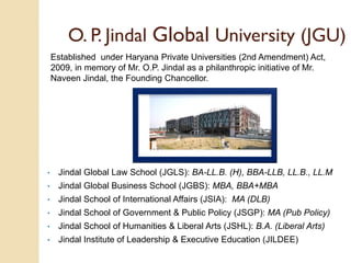 O. P. Jindal Global University (JGU)
Established under Haryana Private Universities (2nd Amendment) Act,
2009, in memory of Mr. O.P. Jindal as a philanthropic initiative of Mr.
Naveen Jindal, the Founding Chancellor.
• Jindal Global Law School (JGLS): BA-LL.B. (H), BBA-LLB, LL.B., LL.M
• Jindal Global Business School (JGBS): MBA, BBA+MBA
• Jindal School of International Affairs (JSIA): MA (DLB)
• Jindal School of Government & Public Policy (JSGP): MA (Pub Policy)
• Jindal School of Humanities & Liberal Arts (JSHL): B.A. (Liberal Arts)
• Jindal Institute of Leadership & Executive Education (JILDEE)
 