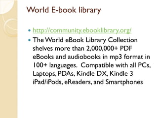 World E-book library
 http://community.ebooklibrary.org/
 The World eBook Library Collection
shelves more than 2,000,000+ PDF
eBooks and audiobooks in mp3 format in
100+ languages. Compatible with all PCs,
Laptops, PDAs, Kindle DX, Kindle 3
iPad/iPods, eReaders, and Smartphones
 