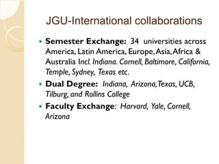 JGU-International collaborations
 Semester Exchange: 34 universities across
America, Latin America, Europe,Asia,Africa &
Australia Incl. Indiana. Cornell, Baltimore, California,
Temple, Sydney, Texas etc.
 Dual Degree: Indiana, Arizona,Texas, UCB,
Tilburg, and Rollins College
 Faculty Exchange: Harvard, Yale, Cornell,
Arizona
 